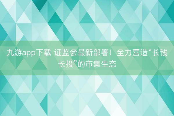 九游app下载 证监会最新部署！全力营造“长钱长投”的市集生态