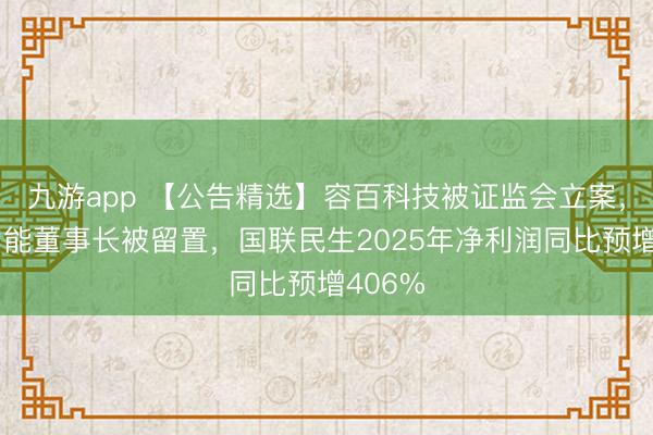 九游app 【公告精选】容百科技被证监会立案，天元智能董事长被留置，国联民生2025年净利润同比预增406%