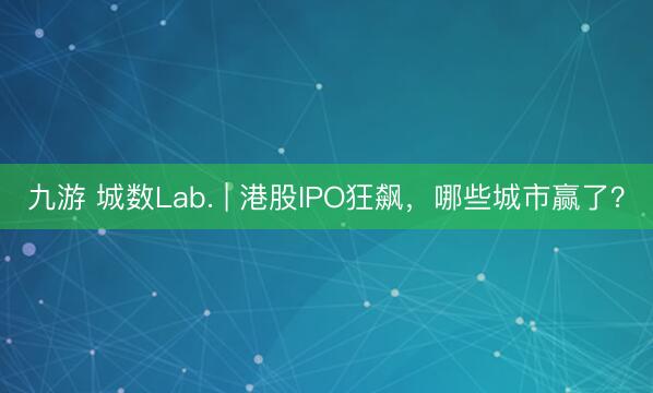 九游 城数Lab. | 港股IPO狂飙，哪些城市赢了？