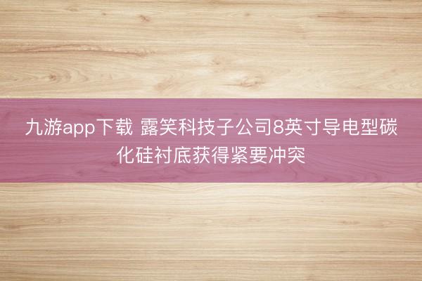 九游app下载 露笑科技子公司8英寸导电型碳化硅衬底获得紧要冲突