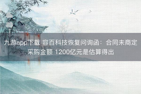 九游app下载 容百科技恢复问询函：合同未商定采购金额 1200亿元是估算得出