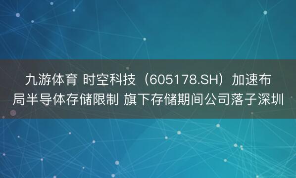 九游体育 时空科技（605178.SH）加速布局半导体存储限制 旗下存储期间公司落子深圳