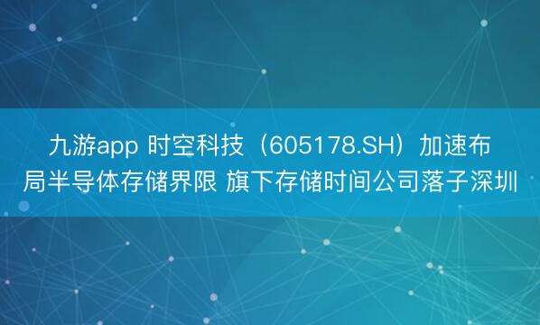 九游app 时空科技（605178.SH）加速布局半导体存储界限 旗下存储时间公司落子深圳