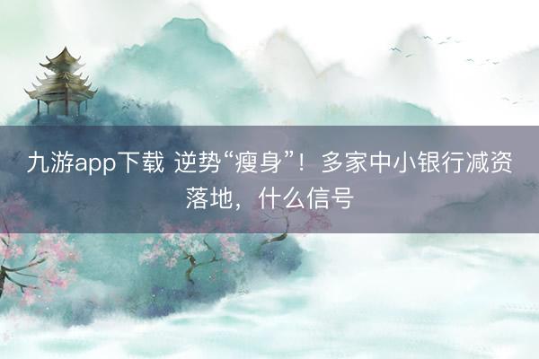 九游app下载 逆势“瘦身”！多家中小银行减资落地，什么信号