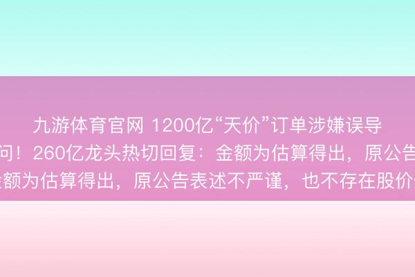 九游体育官网 1200亿“天价”订单涉嫌误导性文牍，证监会立案访问！260亿龙头热切回复：金额为估算得出，原公告表述不严谨，也不存在股价炒作
