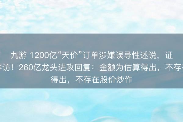 九游 1200亿“天价”订单涉嫌误导性述说，证监会立案拜访！260亿龙头进攻回复：金额为估算得出，不存在股价炒作