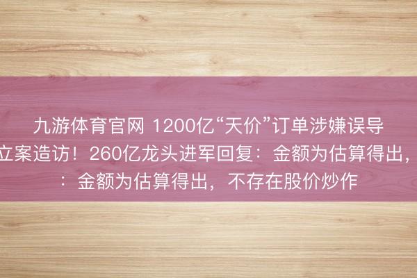 九游体育官网 1200亿“天价”订单涉嫌误导性述说，证监会立案造访！260亿龙头进军回复：金额为估算得出，不存在股价炒作