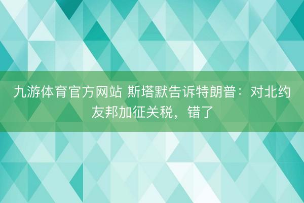 九游体育官方网站 斯塔默告诉特朗普：对北约友邦加征关税，错了