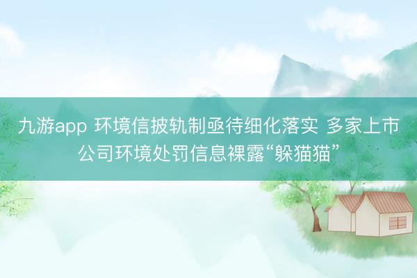 九游app 环境信披轨制亟待细化落实 多家上市公司环境处罚信息裸露“躲猫猫”