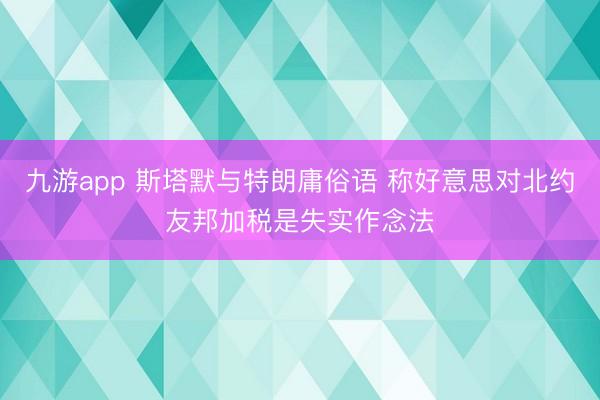 九游app 斯塔默与特朗庸俗语 称好意思对北约友邦加税是失实作念法