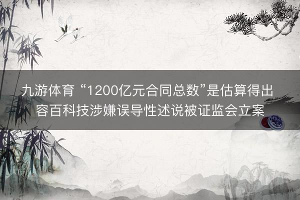 九游体育 “1200亿元合同总数”是估算得出 容百科技涉嫌误导性述说被证监会立案
