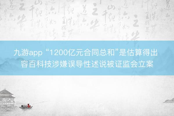 九游app “1200亿元合同总和”是估算得出 容百科技涉嫌误导性述说被证监会立案
