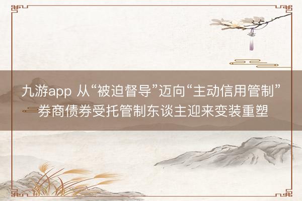 九游app 从“被迫督导”迈向“主动信用管制” 券商债券受托管制东谈主迎来变装重塑