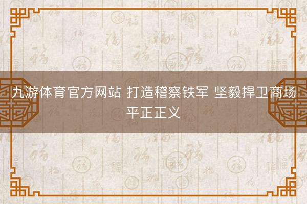 九游体育官方网站 打造稽察铁军 坚毅捍卫商场平正正义
