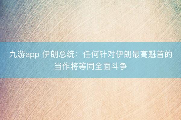 九游app 伊朗总统：任何针对伊朗最高魁首的当作将等同全面斗争
