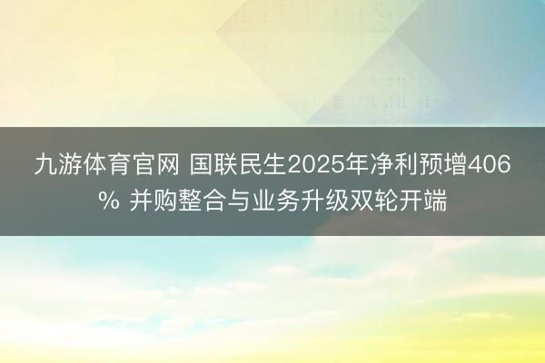 九游体育官网 国联民生2025年净利预增406% 并购整合与业务升级双轮开端