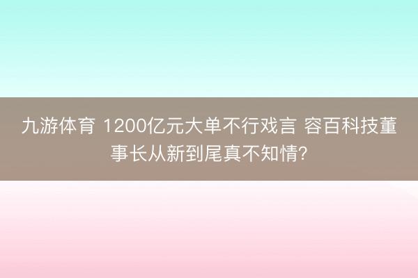 九游体育 1200亿元大单不行戏言 容百科技董事长从新到尾真不知情？