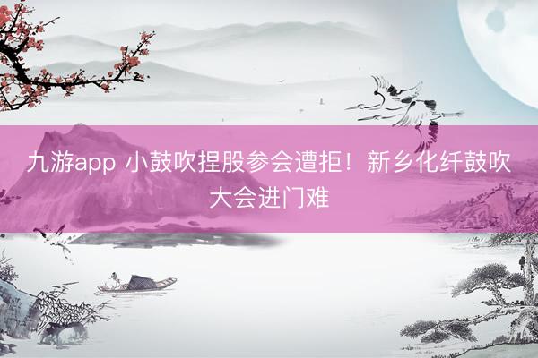 九游app 小鼓吹捏股参会遭拒！新乡化纤鼓吹大会进门难