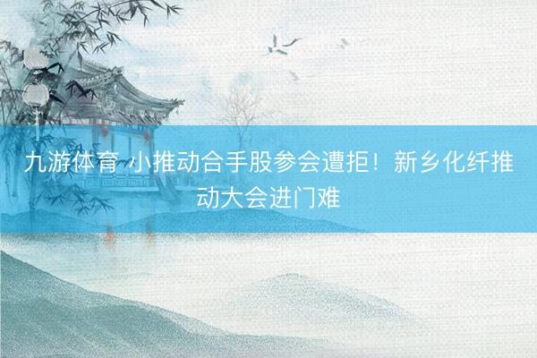 九游体育 小推动合手股参会遭拒！新乡化纤推动大会进门难