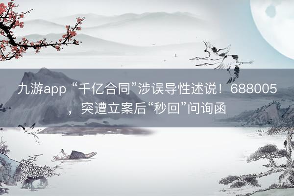 九游app “千亿合同”涉误导性述说！688005，突遭立案后“秒回”问询函