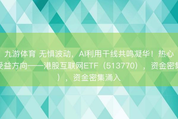 九游体育 无惧波动，AI利用干线共鸣凝华！热心中枢受益方向——港股互联网ETF（513770），资金密集涌入