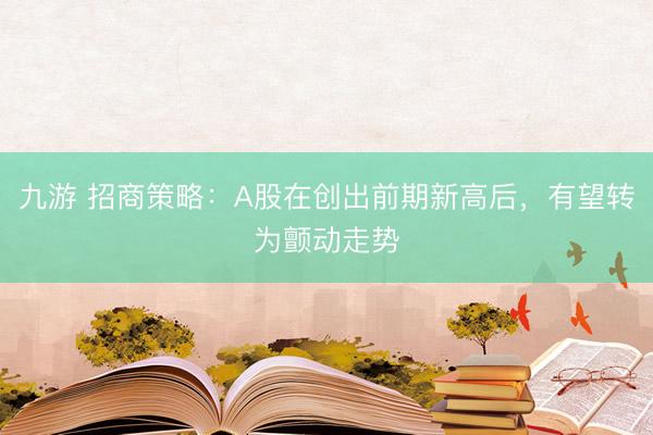 九游 招商策略：A股在创出前期新高后，有望转为颤动走势