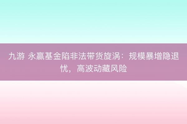 九游 永赢基金陷非法带货旋涡:规模暴增隐退忧,高波动藏风险