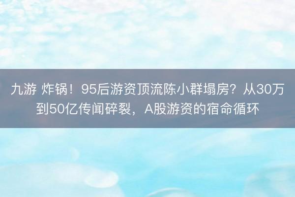 九游 炸锅！95后游资顶流陈小群塌房？从30万到50亿传闻碎裂，A股游资的宿命循环