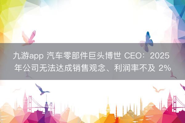 九游app 汽车零部件巨头博世 CEO：2025 年公司无法达成销售观念、利润率不及 2%