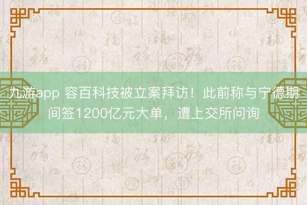 九游app 容百科技被立案拜访！此前称与宁德期间签1200亿元大单，遭上交所问询