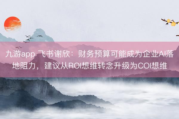 九游app 飞书谢欣：财务预算可能成为企业AI落地阻力，建议从ROI想维转念升级为COI想维
