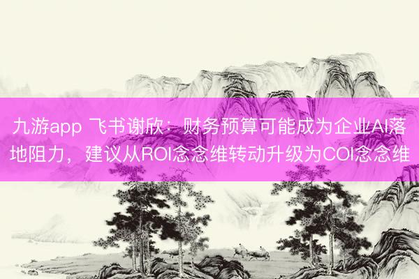 九游app 飞书谢欣：财务预算可能成为企业AI落地阻力，建议从ROI念念维转动升级为COI念念维