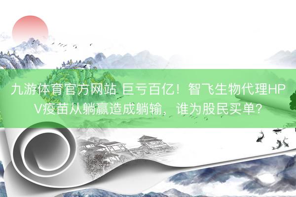 九游体育官方网站 巨亏百亿！智飞生物代理HPV疫苗从躺赢造成躺输，谁为股民买单？