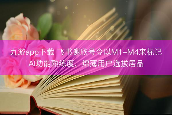 九游app下载 飞书谢欣号令以M1-M4来标记AI功能熟练度，绵薄用户选拔居品