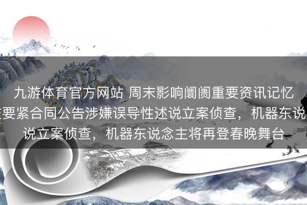 九游体育官方网站 周末影响阛阓重要资讯记忆:证监会对容百科技要紧合同公告涉嫌误导性述说立案侦查,机器东说念主将再登春晚舞台