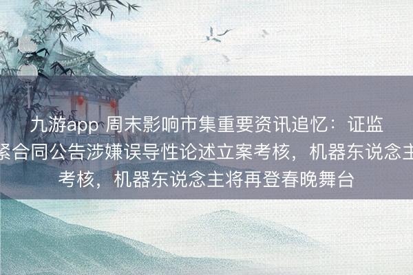 九游app 周末影响市集重要资讯追忆：证监会对容百科技要紧合同公告涉嫌误导性论述立案考核，机器东说念主将再登春晚舞台