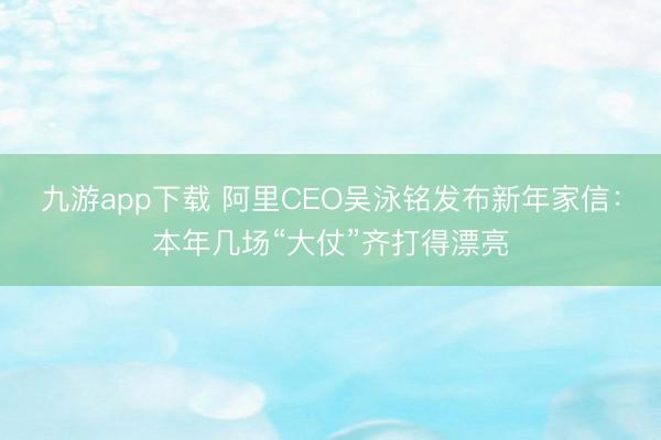 九游app下载 阿里CEO吴泳铭发布新年家信:本年几场“大仗”齐打得漂亮