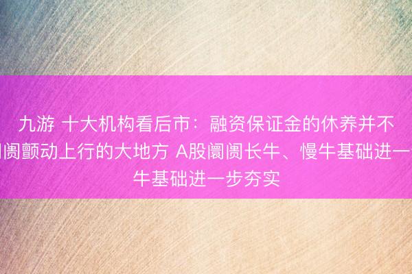 九游 十大机构看后市:融资保证金的休养并不影响阛阓颤动上行的大地方 A股阛阓长牛、慢牛基础进一步夯实