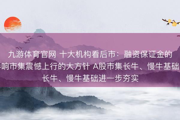 九游体育官网 十大机构看后市：融资保证金的调治并不影响市集震憾上行的大方针 A股市集长牛、慢牛基础进一步夯实