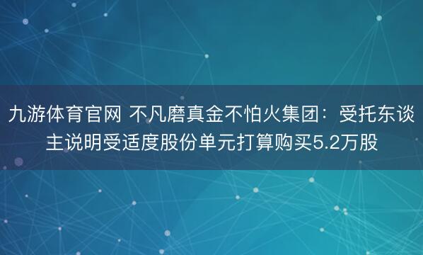 九游体育官网 不凡磨真金不怕火集团：受托东谈主说明受适度股份单元打算购买5.2万股