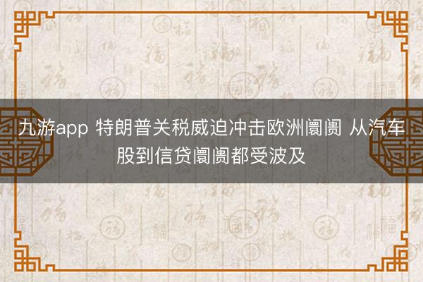 九游app 特朗普关税威迫冲击欧洲阛阓 从汽车股到信贷阛阓都受波及