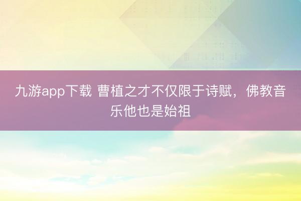 九游app下载 曹植之才不仅限于诗赋，佛教音乐他也是始祖