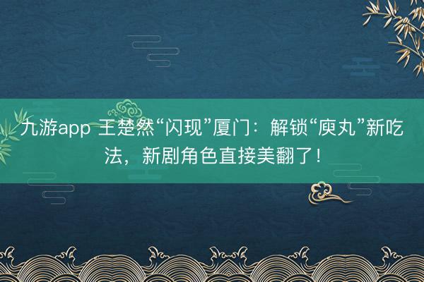九游app 王楚然“闪现”厦门：解锁“庾丸”新吃法，新剧角色直接美翻了！
