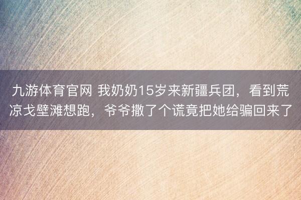 九游体育官网 我奶奶15岁来新疆兵团，看到荒凉戈壁滩想跑，爷爷撒了个谎竟把她给骗回来了