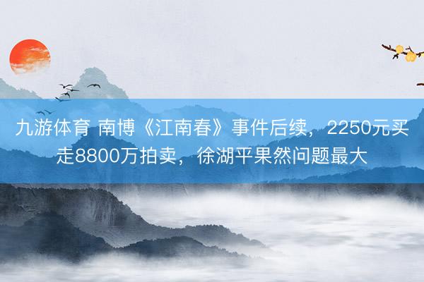 九游体育 南博《江南春》事件后续，2250元买走8800万拍卖，徐湖平果然问题最大