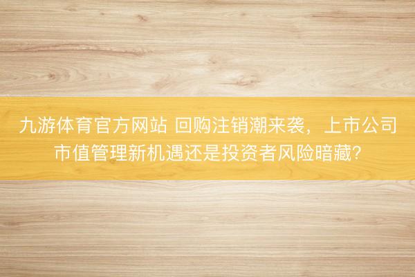 九游体育官方网站 回购注销潮来袭，上市公司市值管理新机遇还是投资者风险暗藏？