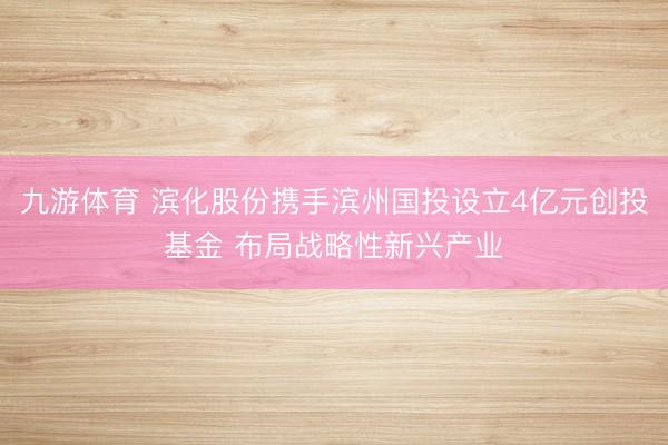 九游体育 滨化股份携手滨州国投设立4亿元创投基金 布局战略性新兴产业