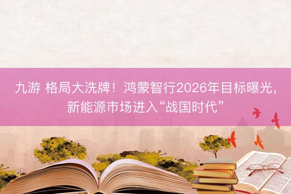 九游 格局大洗牌！鸿蒙智行2026年目标曝光，新能源市场进入“战国时代”