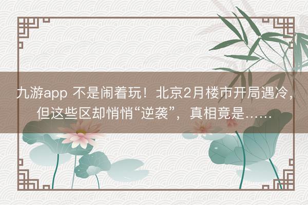 九游app 不是闹着玩！北京2月楼市开局遇冷，但这些区却悄悄“逆袭”，真相竟是……