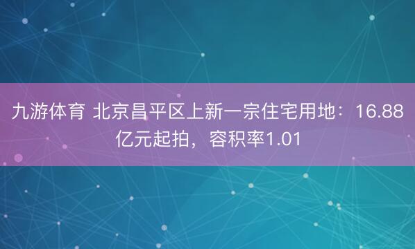 九游体育 北京昌平区上新一宗住宅用地：16.88亿元起拍，容积率1.01